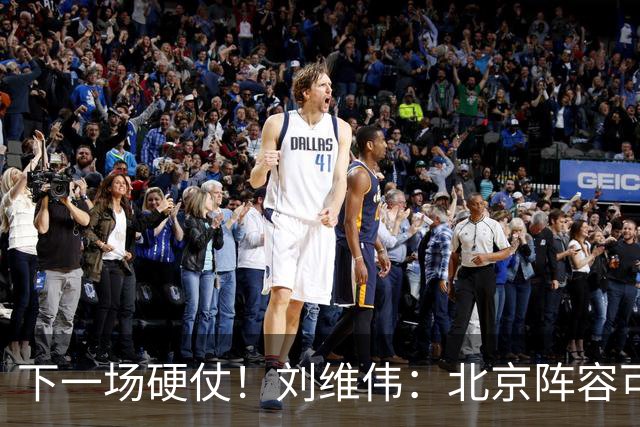 下一场硬仗！刘维伟：北京阵容可以说是国家队 但主场肯定全力争胜