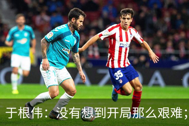 于根伟：没有想到开局那么艰难；中期续约体现了同舟共济