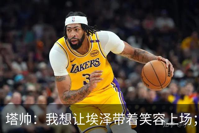 塔帅：我想让埃泽带着笑容上场；苏比门迪需凭表现去争取首发